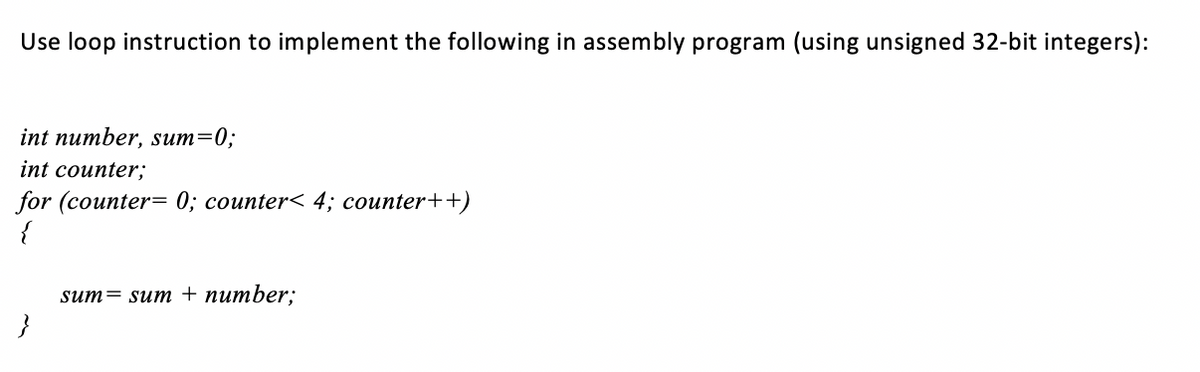 Use loop instruction to implement the following in assembly program (using unsigned 32-bit integers):
int number, sum=0;
int counter;
for (counter= 0; counter< 4; counter++)
{
sum= sum + number;
}
