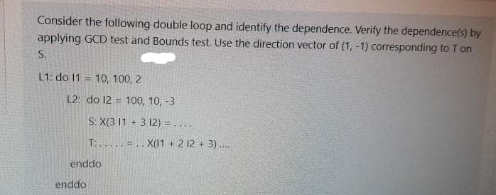 Consider the following double loop and identify the dependence. Verify the dependence(s) by
applying GCD test and Bounds test. Use the direction vector of (1, -1) corresponding to T on
S.
L1: do 11 = 10, 100, 2
%3D
L2: do 12 = 100, 10, -3
S: X(3 11 + 3 12) = ....
T:.....=.. X(11 + 2 12 + 3) .
enddo
enddo
