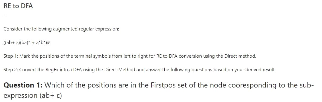 RE to DFA
Consider the following augmented regular expression:
((ab+ ɛ)(ba)* + a*b*)#
Step 1: Mark the positions of the terminal symbols from left to right for RE to DFA conversion using the Direct method.
Step 2: Convert the RegEx into a DFA using the Direct Method and answer the following questions based on your derived result:
Question 1: Which of the positions are in the Firstpos set of the node cooresponding to the sub-
expression (ab+ ɛ)
