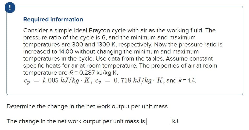 !
Required information
Consider a simple ideal Brayton cycle with air as the working fluid. The
pressure ratio of the cycle is 6, and the minimum and maximum
temperatures are 300 and 1300 K, respectively. Now the pressure ratio is
increased to 14.00 without changing the minimum and maximum
temperatures in the cycle. Use data from the tables. Assume constant
specific heats for air at room temperature. The properties of air at room
temperature are R = 0.287 kJ/kg.K,
Ср
1.005 kJ/kg K, c₁ = 0.718 kJ/kg K, and k = 1.4.
cv
.
k=1.4.
Determine the change in the net work output per unit mass.
The change in the net work output per unit mass is
KJ.