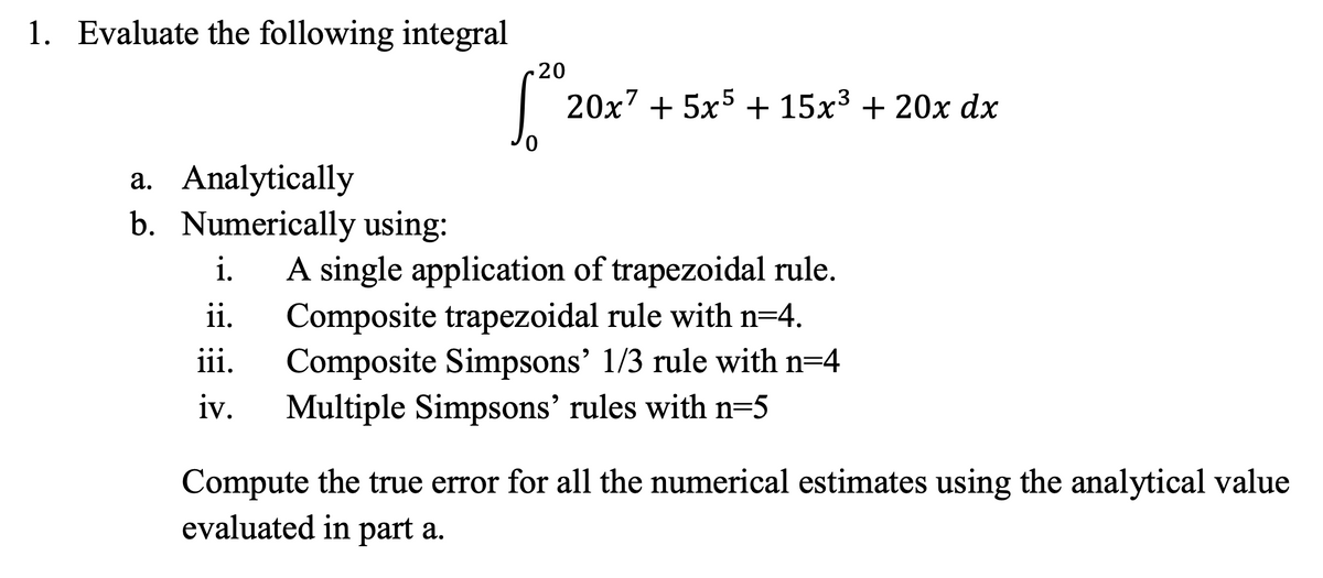 1. Evaluate the following integral
a. Analytically
b. Numerically using:
20
20x² + 5x5 + 15x³ + 20x dx
i. A single application of trapezoidal rule.
ii. Composite trapezoidal rule with n=4.
iii. Composite Simpsons' 1/3 rule with n=4
iv. Multiple Simpsons' rules with n=5
Compute the true error for all the numerical estimates using the analytical value
evaluated in part a.