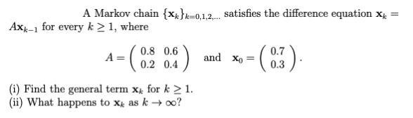 A Markov chain {x}=0,1,2,.. satisfies the difference equation X =
Axk-1 for every k ≥ 1, where
- (0.9
A =
{)
0.8 0.6
0.2 0.4
(i) Find the general term x for k≥ 1.
(ii) What happens to x as k→ ∞o?
- (0.3).
and Xo =