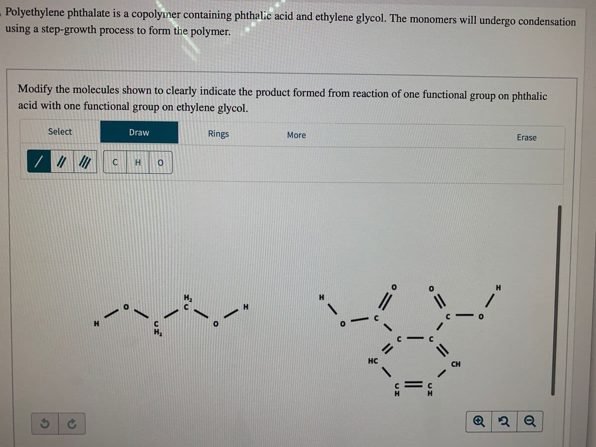 Polyethylene phthalate is a copolymer containing phthalic acid and ethylene glycol. The monomers will undergo condensation
using a step-growth process to form the polymer.
Modify the molecules shown to clearly indicate the product formed from reaction of one functional group on phthalic
acid with one functional group on ethylene glycol.
Select
/ 11
3
/////
C
H
C
0
Draw
HO
C
H₂
H₂
C
Rings
0
H
More
H
C
HC
0
C-
C
H
C
= C
H
1
||
C
CH
0
H
Erase
Q2 Q