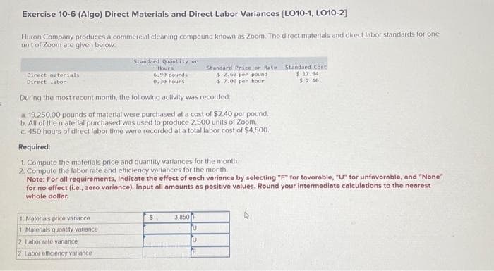 Exercise 10-6 (Algo) Direct Materials and Direct Labor Variances [LO10-1, LO10-2]
Huron Company produces a commercial cleaning compound known as Zoom. The direct materials and direct labor standards for one
unit of Zoom are given below.
Standard Quantity or
Hours
6.90 pounds
0.30 hours
During the most recent month, the following activity was recorded:
a. 19,250.00 pounds of material were purchased at a cost of $2.40 per pound.
b. All of the material purchased was used to produce 2,500 units of Zoom.
c. 450 hours of direct labor time were recorded at a total labor cost of $4,500.
Required:
1. Compu
the materials price and quantity variances for the month.
2. Compute the labor rate and efficiency variances for the month..
Note: For all requirements, Indicate the effect of each variance by selecting "F" for favorable, "U" for unfavorable, and "None"
for no effect (i.e., zero variance). Input all amounts as positive values. Round your intermediate calculations to the nearest
whole dollar.
Direct materials.
Direct labor
1. Materials price variance
1 Materials quantity variance
2. Labor rate variance
2 Labor efficiency variance
$
3,850 F
U
U
Standard Price or Rate
$2.60 per pound
$7.00 per hour
Standard Cost
$17.94
$ 2.10