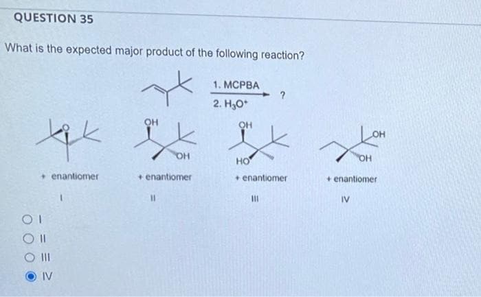 QUESTION 35
What is the expected major product of the following reaction?
tik
+ enantiomer
OI
IV
OH
OH
+ enantiomer
11
1. MCPBA
2. H₂O*
OH
?
HO
+ enantiomer
111
Xe
"OH
+ enantiomer
IV