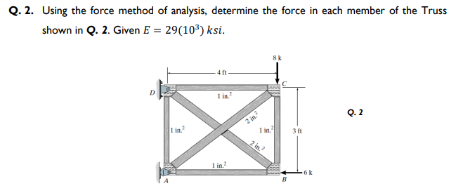 Q. 2. Using the force method of analysis, determine the force in each member of the Truss
shown in Q. 2. Given E = 29(10³) ksi.
8k
4 ft
I in.?
2 in.?
1 in.
Q. 2
1 in.
3 ft
2 in.
1 in?
6k
B
