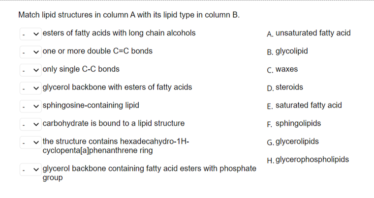 Match lipid structures in column A with its lipid type in column B.
esters of fatty acids with long chain alcohols
one or more double C=C bonds
✓only single C-C bonds
glycerol backbone with esters of fatty acids
sphingosine-containing lipid
✓ carbohydrate is bound to a lipid structure
the structure contains hexadecahydro-1H-
cyclopenta[a]phenanthrene ring
glycerol backbone containing fatty acid esters with phosphate
group
A. unsaturated fatty acid
B. glycolipid
C. waxes
D. steroids
E. saturated fatty acid
F.
sphingolipids
G. glycerolipids
H. glycerophospholipids