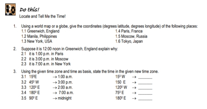 Do this!
Locate and Tell Me the Time!
1. Using a world map or a globe, give the coordinates (degrees latitude, degrees longitude) of the following places:
1.1 Greenwich, England
1.2 Manila, Philippines
1.3 New York, USA
1.4 Paris, France
1.5 Moscow, Russia
1.6 Tokyo, Japan
2. Suppose it is 12:00 noon in Greenwich, England explain why:
2.1 it is 1:00 p.m. in Paris
2.2 it is 3:00 p.m. in Moscow
2.3 it is 7:00 a.m. in New York
3. Using the given time zone and time as basis, state the time in the given new time zone.
3.1 15°E
3.2 45° W
3.3 120° E
3.4 180° E
→ 1:00 a.m.
→ 3:00 p.m.
→ 2:00 a.m.
→ 7:00 a.m.
→ midnight
15° W
150 E →
120° W
75° E
3.5 90° E
180° E
