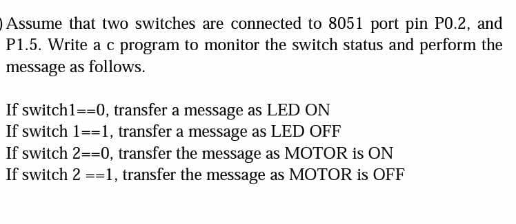 Assume that two switches are connected to 8051 port pin P0.2, and
P1.5. Write a c program to monitor the switch status and perform the
message as follows.
If switch1==0, transfer a message as LED ON
If switch 1==1, transfer a message as LED OFF
If switch 2==0, transfer the message as MOTOR is ON
If switch 2 ==1, transfer the message as MOTOR is OFF
=%3=
