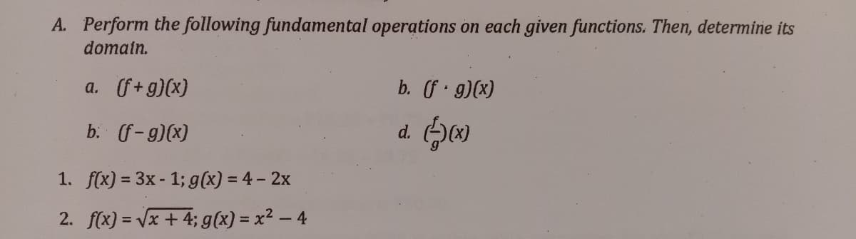 A. Perform the following fundamental operations on each given functions. Then, determine its
domain.
a. f+g)(x)
b. f g)(x)
b. (f-g)(x)
d. ()
1. f(x) = 3x - 1; g(x) = 4- 2x
2. f(x) = Vx + 4; g(x) = x² – 4
%3D
