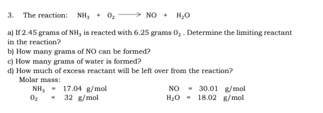 3. The reaction: NH3 + 02
NO +
H2O
a) If 2.45 grams of NH3 is reacted with 6.25 grams 02 . Determine the limiting reactant
in the reaction?
b) How many grams of NO can be formed?
c) How many grams of water is formed?
d) How much of excess reactant will be left over from the reaction?
Molar mass:
NH3
02
= 17.04 g/mol
32 g/mol
NO - 30.01 g/mol
18.02 g/mol
H2O
%3D
