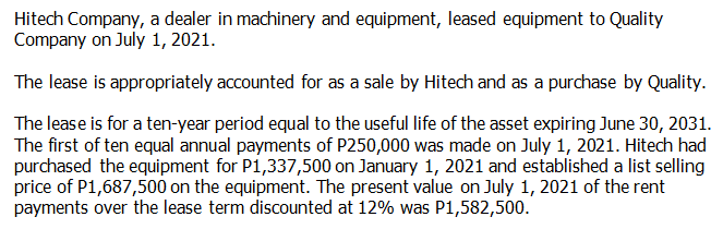 Hitech Company, a dealer in machinery and equipment, leased equipment to Quality
Company on July 1, 2021.
The lease is appropriately accounted for as a sale by Hitech and as a purchase by Quality.
The lease is for a ten-year period equal to the useful life of the asset expiring June 30, 2031.
The first of ten equal annual payments of P250,000 was made on July 1, 2021. Hitech had
purchased the equipment for P1,337,500 on January 1, 2021 and established a list selling
price of P1,687,500 on the equipment. The present value on July 1, 2021 of the rent
payments over the lease term discounted at 12% was P1,582,500.
