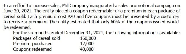 In an effort to increase sales, Mill Company inaugurated a sales promotional campaign on
June 30, 2021. The entity placed a coupon redeemable for a premium in each package of
cereal sold. Each premium cost P20 and five coupons must be presented by a customer
to receive a premium. The entity estimated that only 60% of the coupons issued would
be redeemed.
For the six months ended December 31, 2021, the following information is available:
Packages of cereal sold
Premium purchased
Coupons redeemed
160,000
12,000
40,000
