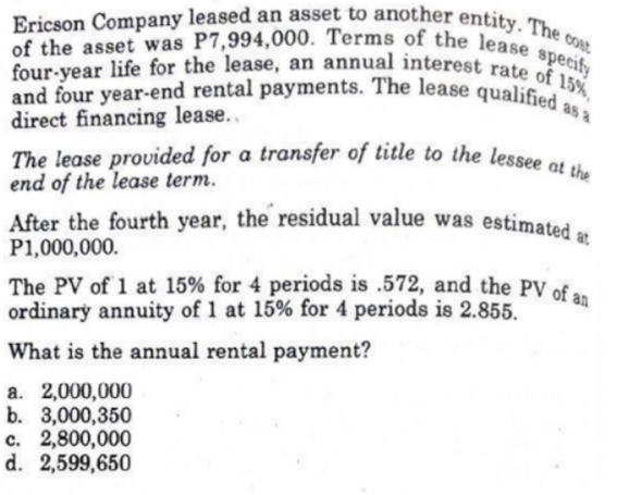 Ericson Company leased an asset to another entity. The o
COst
The lease provided for a transfer of title to the lessee at the
of the asset was P7,994,000. Terms of the lease specify
and four year-end rental payments. The lease qualified as a
four-year life for the lease, an annual interest rate of 15%,
direct financing lease...
The lease provided for a transfer of title to the lessee
end of the lease term.
After the fourth year, the residual value was estimated
P1,000,000.
at
The PV of 1 at 15% for 4 periods is .572, and the PV of a.
ordinary annuity of 1 at 15% for 4 periods is 2.855.
What is the annual rental payment?
a. 2,000,000
b. 3,000,350
c. 2,800,000
d. 2,599,650
