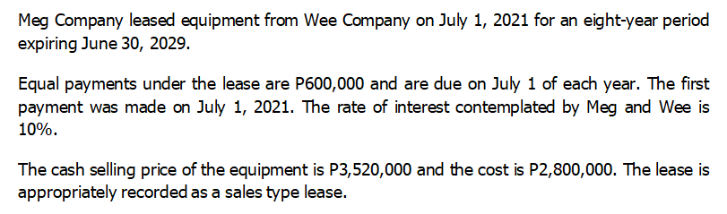 Meg Company leased equipment from Wee Company on July 1, 2021 for an eight-year period
expiring June 30, 2029.
Equal payments under the lease are P600,000 and are due on July 1 of each year. The first
payment was made on July 1, 2021. The rate of interest contemplated by Meg and Wee is
10%.
The cash selling price of the equipment is P3,520,000 and the cost is P2,800,000. The lease is
appropriately recorded as a sales type lease.
