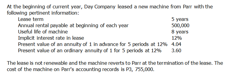 At the beginning of current year, Day Company leased a new machine from Parr with the
following pertinent information:
5 years
500,000
8 years
Lease term
Annual rental payable at beginning of each year
Useful life of machine
Implicit interest rate in lease
Present value of an annuity of 1 in advance for 5 periods at 12% 4.04
Present value of an ordinary annuity of 1 for 5 periods at 12%
12%
3.60
The lease is not renewable and the machine reverts to Parr at the termination of the lease. The
cost of the machine on Parr's accounting records is P3, 755,000.
