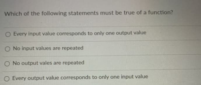 Which of the following statements must be true of a function?
O Every input value corresponds to only one output value
O No input values are repeated
O No output vales are repeated
Every output value.corresponds to only one input value
