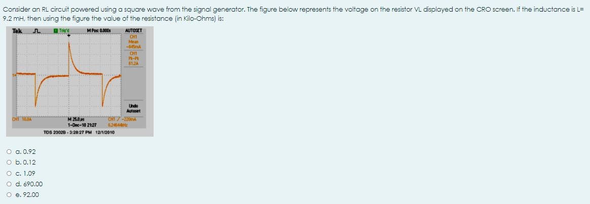 Consider an RL circuit powered using a square wave from the signal generator. The figure below represents the voltage on the resistor VL displayed on the CRO screen. If the inductance is L=
9.2 mH, then using the figure the value of the resistance (in Kilo-Ohms) is:
Tek
M Pos: 000s
AUTOSET
CH1
Mean
-445MA
CH1
P-P
612A
Undo
Autoset
CHI7-20mA
M 25.0s
1-Dec-10 2127
82464
TDS 20028 - 3:2827 PM 12/1/2010
O a. 0.92
o b.0.12
O c. 1.09
o d. 690.00
O e. 92.00
