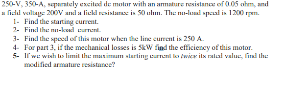 250-V, 350-A, separately excited de motor with an armature resistance of 0.05 ohm, and
a field voltage 200V and a field resistance is 50 ohm. The no-load speed is 1200 rpm.
1- Find the starting current.
2- Find the no-load current.
3- Find the speed of this motor when the line current is 250 A.
4- For part 3, if the mechanical losses is 5kW find the efficiency of this motor.
5- If we wish to limit the maximum starting current to twice its rated value, find the
modified armature resistance?
