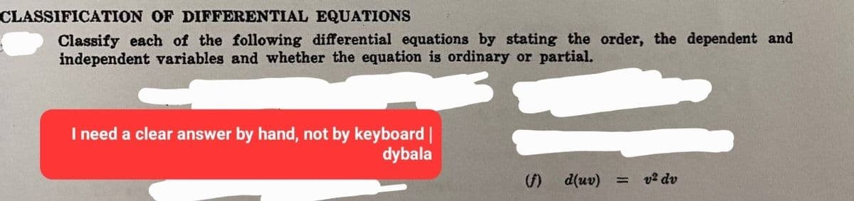 CLASSIFICATION OF DIFFERENTIAL EQUATIONS
Classify each of the following differential equations by stating the order, the dependent and
independent variables and whether the equation is ordinary or partial.
I need a clear answer by hand, not by keyboard |
dybala
d(uv) = v² dv