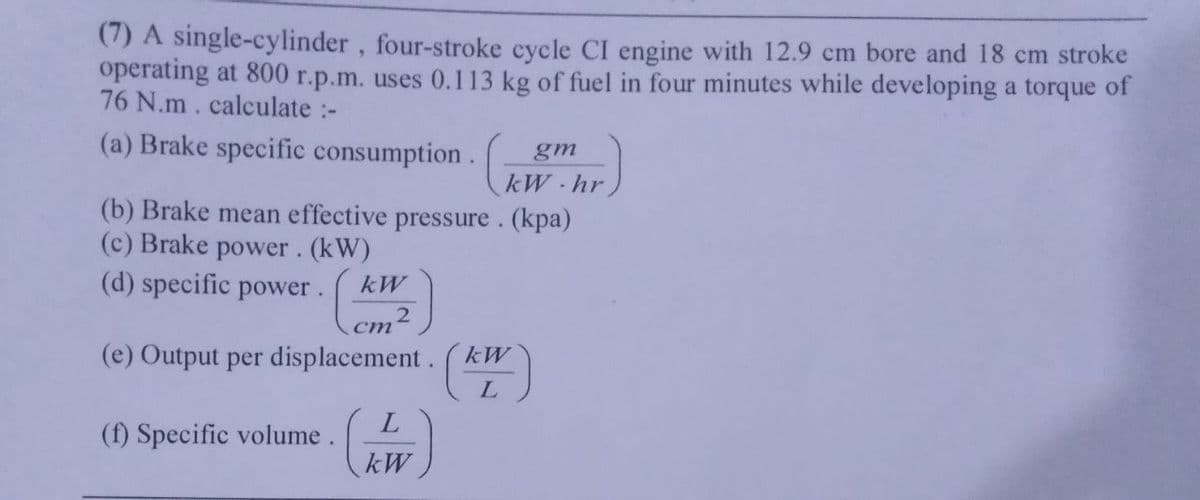 (7) A single-cylinder, four-stroke cycle CI engine with 12.9 cm bore and 18 cm stroke
operating at 800 r.p.m. uses 0.113 kg of fuel in four minutes while developing a torque of
76 N.m. calculate :-
(a) Brake specific
consumption.hr
(b) Brake mean effective pressure. (kpa)
(c) Brake power. (kW)
(d) specific power. kW
(e) Output per displacement. (kW)
L
(f) Specific volume.
L
kW