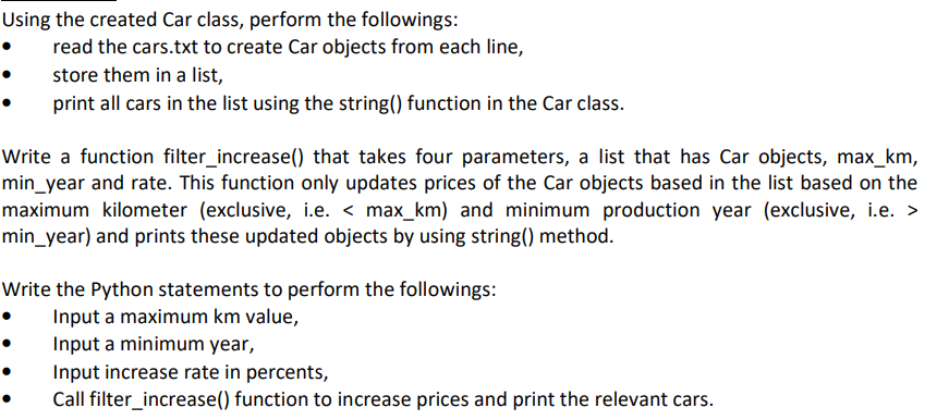 Using the created Car class, perform the followings:
read the cars.txt to create Car objects from each line,
store them in a list,
print all cars in the list using the string() function in the Car class.
Write a function filter_increase() that takes four parameters, a list that has Car objects, max_km,
min_year and rate. This function only updates prices of the Car objects based in the list based on the
maximum kilometer (exclusive, i.e. < max_km) and minimum production year (exclusive, i.e. >
min_year) and prints these updated objects by using string() method.
Write the Python statements to perform the followings:
Input a maximum km value,
Input a minimum year,
Input increase rate in percents,
Call filter_increase() function to increase prices and print the relevant cars.
