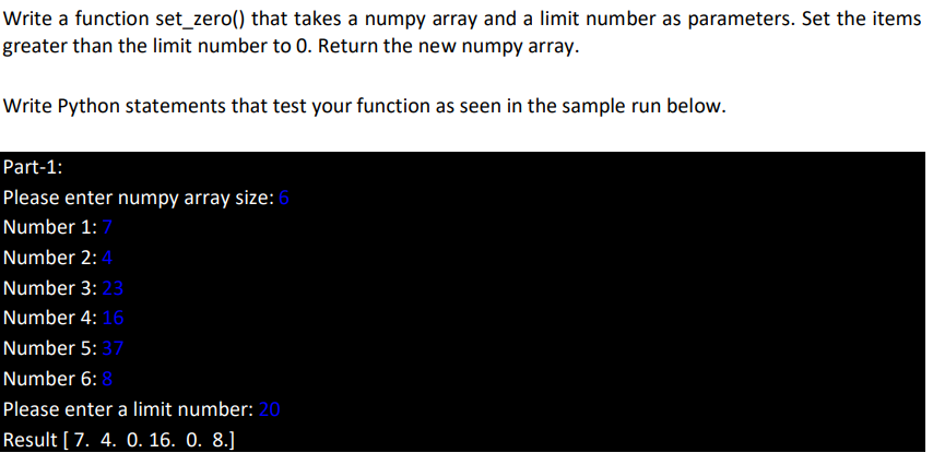 Write a function set_zero() that takes a numpy array and a limit number as parameters. Set the items
greater than the limit number to 0. Return the new numpy array.
Write Python statements that test your function as seen in the sample run below.
Part-1:
Please enter numpy array size: 6
Number 1:
Number 2: 4
Number 3: 23
Number 4: 16
Number 5: 37
Number 6: 8
Please enter a limit number: 20
Result [ 7. 4. 0. 16. 0. 8.]
