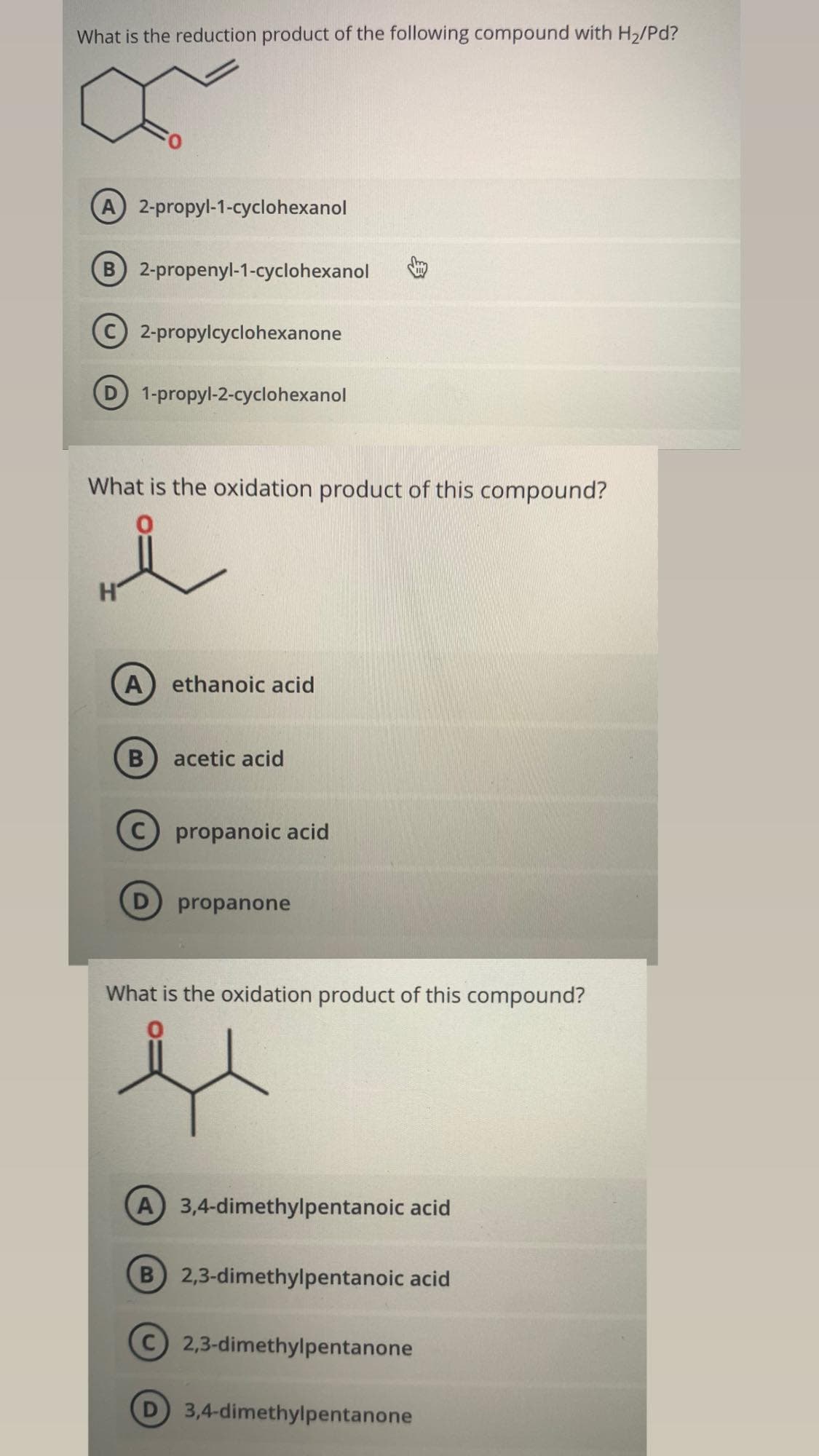 What is the reduction product of the following compound with H2/Pd?
A 2-propyl-1-cyclohexanol
B 2-propenyl-1-cyclohexanol
C2-propylcyclohexanone
D 1-propyl-2-cyclohexanol
What is the oxidation product of this compound?
H'
A ethanoic acid
acetic acid
propanoic acid
D propanone
What is the oxidation product of this compound?
A 3,4-dimethylpentanoic acid
B 2,3-dimethylpentanoic acid
C2,3-dimethylpentanone
3,4-dimethylpentanone
