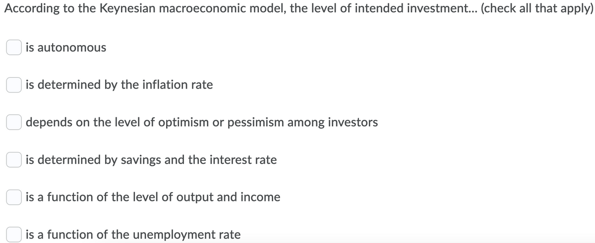According to the Keynesian macroeconomic model, the level of intended investment... (check all that apply)
is autonomous
is determined by the inflation rate
depends on the level of optimism or pessimism among investors
is determined by savings and the interest rate
is a function of the level of output and income
is a function of the unemployment rate
