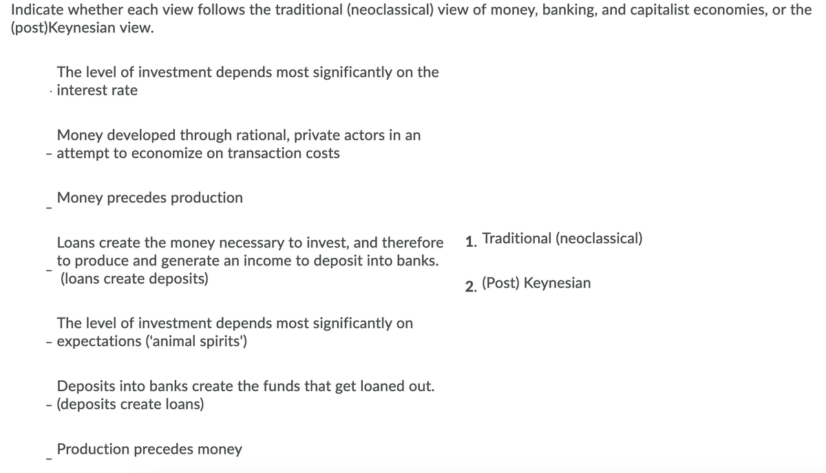 Indicate whether each view follows the traditional (neoclassical) view of money, banking, and capitalist economies, or the
(post)Keynesian view.
The level of investment depends most significantly on the
- interest rate
Money developed through rational, private actors in an
- attempt to economize on transaction costs
Money precedes production
1. Traditional (neoclassical)
Loans create the money necessary to invest, and therefore
to produce and generate an income to deposit into banks.
(loans create deposits)
2. (Post) Keynesian
The level of investment depends most significantly on
- expectations ('animal spirits')
Deposits into banks create the funds that get loaned out.
- (deposits create loans)
Production precedes money
