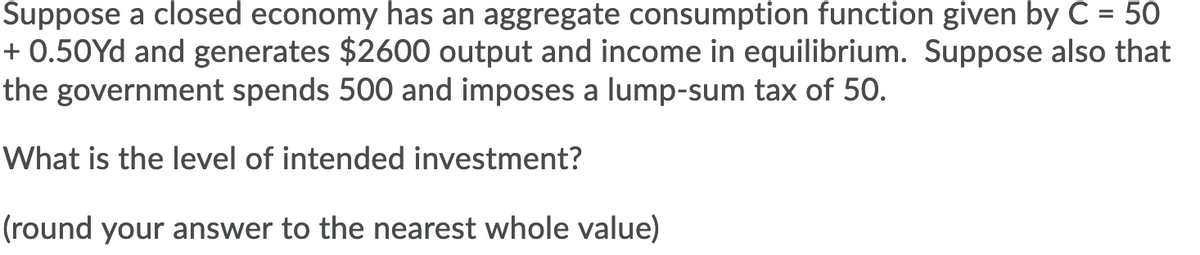Suppose a closed economy has an aggregate consumption function given by C = 50
+ 0.50Yd and generates $2600 output and income in equilibrium. Suppose also that
the government spends 500 and imposes a lump-sum tax of 50.
What is the level of intended investment?
(round your answer to the nearest whole value)

