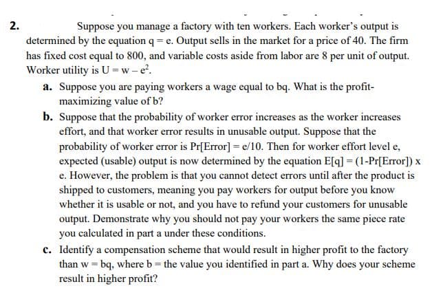 2.
Suppose you manage a factory with ten workers. Each worker's output is
determined by the equation q = e. Output sells in the market for a price of 40. The firm
has fixed cost equal to 800, and variable costs aside from labor are 8 per unit of output.
Worker utility is U =w- e.
a. Suppose you are paying workers a wage equal to bq. What is the profit-
maximizing value of b?
b. Suppose that the probability of worker error increases as the worker increases
effort, and that worker error results in unusable output. Suppose that the
probability of worker error is Pr[Error]= e/10. Then for worker effort level e,
expected (usable) output is now determined by the equation E[q] = (1-Pr[Error]) x
e. However, the problem is that you cannot detect errors until after the product is
shipped to customers, meaning you pay workers for output before you know
whether it is usable or not, and you have to refund your customers for unusable
output. Demonstrate why you should not pay your workers the same piece rate
you calculated in part a under these conditions.
c. Identify a compensation scheme that would result in higher profit to the factory
than w = bq, where b= the value you identified in part a. Why does your scheme
result in higher profit?
