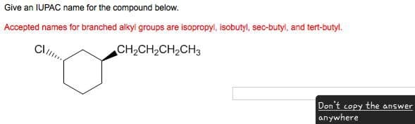Give an IUPAC name for the compound below.
Accepted names for branched alkyl groups are isopropyl, isobutyl, sec-butyl, and tert-butyl.
CH2CH2CH2CH3
Don't copy the answer
anywhere