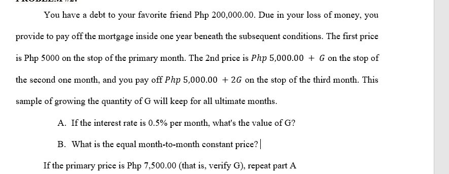 You have a debt to your favorite friend Php 200,000.00. Due in your loss of money, you
provide to pay off the mortgage inside one year beneath the subsequent conditions. The first price
is Php 5000 on the stop of the primary month. The 2nd price is Php 5,000.00 + G on the stop of
the second one month, and you pay off Php 5,000.00 + 2G on the stop of the third month. This
sample of growing the quantity of G will keep for all ultimate months.
A. If the interest rate is 0.5% per month, what's the value of G?
B. What is the equal month-to-month constant price?|
If the primary price is Php 7,500.00 (that is, verify G), repeat part A
