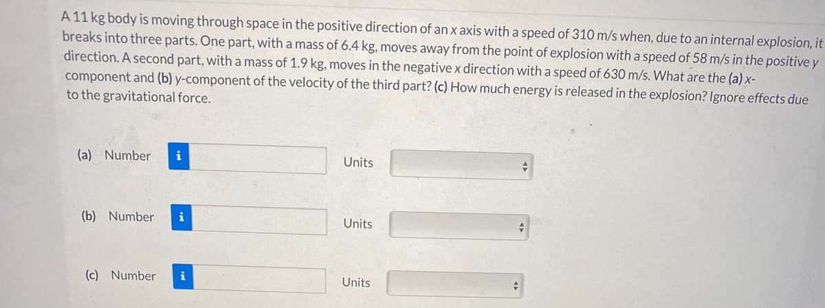 A 11 kg body is moving through space in the positive direction of an x axis with a speed of 310 m/s when, due to an internal explosion, it
breaks into three parts. One part, with a mass of 6.4 kg, moves away from the point of explosion with a speed of 58 m/s in the positive y
direction. A second part, witha mass of 1.9 kg, moves in the negative x direction with a speed of 630 m/s. What are the (a) x-
component and (b) y-component of the velocity of the third part? (c) How much energy is released in the explosion? Ignore effects due
to the gravitational force.
(a) Number
i
Units
(b) Number
i
Units
(c) Number
i
Units

