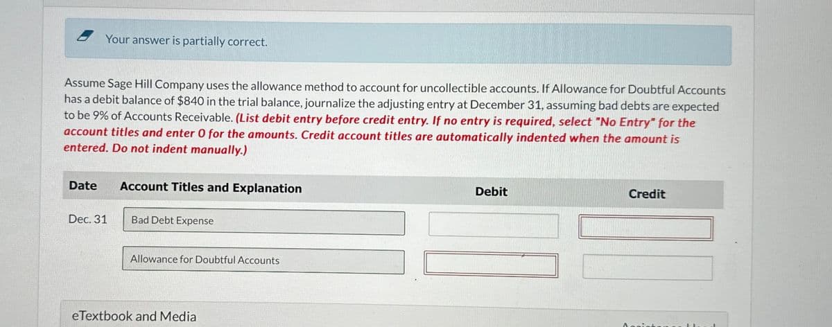 Your answer is partially correct.
Assume Sage Hill Company uses the allowance method to account for uncollectible accounts. If Allowance for Doubtful Accounts
has a debit balance of $840 in the trial balance, journalize the adjusting entry at December 31, assuming bad debts are expected
to be 9% of Accounts Receivable. (List debit entry before credit entry. If no entry is required, select "No Entry" for the
account titles and enter 0 for the amounts. Credit account titles are automatically indented when the amount is
entered. Do not indent manually.)
Date
Account Titles and Explanation
Dec. 31
Bad Debt Expense
Allowance for Doubtful Accounts
eTextbook and Media
Debit
Credit