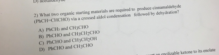 D)
2) What two organic starting materials are required to produce cinnamaldehyde
(PHCH=CHCHO) via a crossed aldol condensation followed by dehydration?
A) PHCH3 and CH3CHO
B) PHCHO and CH3CH2CHO
C) PHCHO and CH3CH2OH
D) PHCHO and CH3CHO
uart
"nolizable ketone to its enolate
