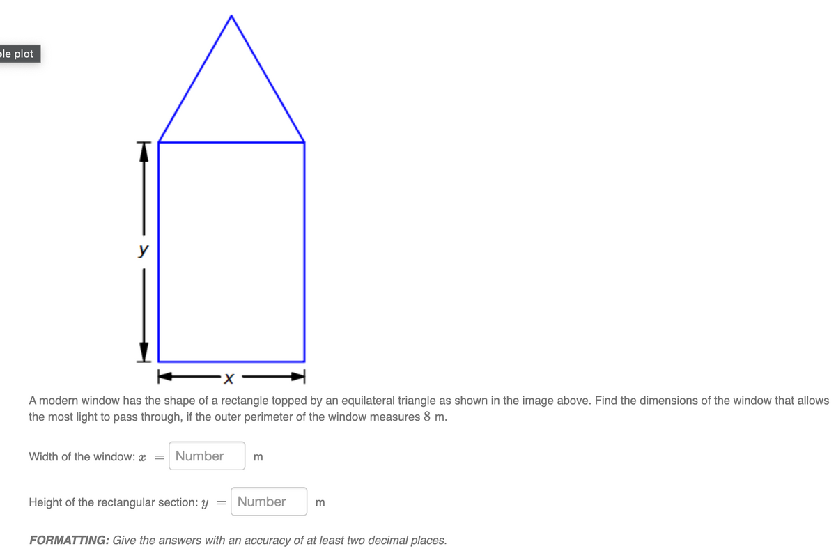 ple plot
y
A modern window has the shape of a rectangle topped by an equilateral triangle as shown in the image above. Find the dimensions of the window that allows
the most light to pass through, if the outer perimeter of the window measures 8 m.
Width of the window: x =
Number
m
Height of the rectangular section: y
Number
FORMATTING: Give the answers with an accuracy of at least two decimal places.

