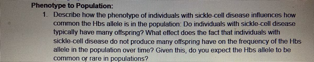 Phenotype to Population:
1. Describe how the phenotype of individuals with sickle cell disease influences how
common the Hbs allele is in the population: Do individuals with sickle-cell disease
typically have many offspring? What effect does the fact that individuals with
sickle-cell disease do not produce many offspring have on the frequency of the Hbs
allele in the population over time? Given this, do you expect the Hbs allele to be
common or rare in populations?
