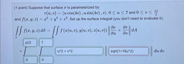 (1 point) Suppose that surface o is parameterized by
1#
r(u, v) = (u cos(4v), u sin(4v), v), 0≤ u≤7 and 0 ≤ v≤ ¹
and f(x, y, z)= x² + y² + z². Set up the surface integral (you don't need to evaluate it).
[[ f(x, y, z) ds = [[ f(x(u, v), y(u, v), z(u, v))
R
=
pi/2
0
7
0
u^2 + y^2
Ər Ər
X
dv
dA
sqrt(1+16u^2)
du dv