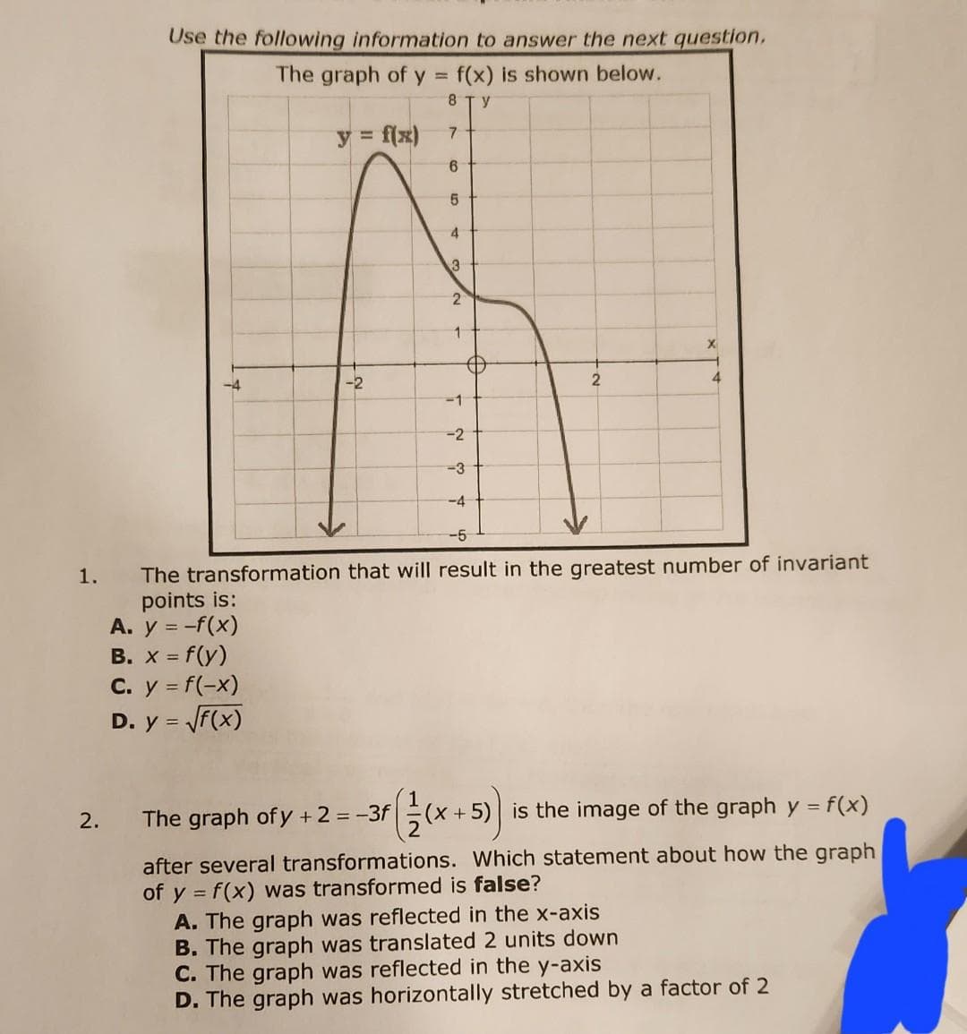 1.
2.
Use the following information to answer the next question,
The graph of y = f(x) is shown below.
8 ГУ
y = f(x)
7
6
-4
-2
C. y = f(-x)
D. y = √f(x)
5
4
3
2
1
Đ
-1
-2
-3
-4
2
f(/(x+5)) is
X
-5
The transformation that will result in the greatest number of invariant
points is:
A. y = -f(x)
B. x = f(y)
4
is the image of the graph y = f(x)
The graph of y + 2 = -3f
after several transformations. Which statement about how the graph
of y = f(x) was transformed is false?
A. The graph was reflected in the x-axis
B. The graph was translated 2 units down
C. The graph was reflected in the y-axis
D. The graph was horizontally stretched by a factor of 2