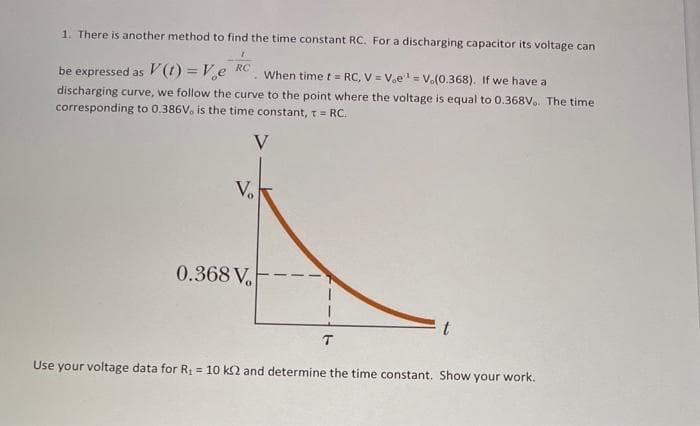 1. There is another method to find the time constant RC. For a discharging capacitor its voltage can
RC
be expressed as V(t) = V₂e . When time t = RC, V = Voe¹ = V.(0.368). If we have a
discharging curve, we follow the curve to the point where the voltage is equal to 0.368V. The time
corresponding to 0.386V, is the time constant, t = RC.
V
V₂
0.368 V
T
Use your voltage data for R₁ = 10 k2 and determine the time constant. Show your work.