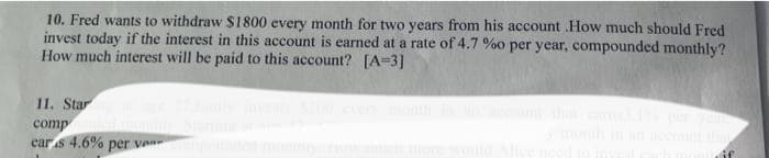 10. Fred wants to withdraw $1800 every month for two years from his account .How much should Fred
invest today if the interest in this account is earned at a rate of 4.7 %o per year, compounded monthly?
How much interest will be paid to this account? [A-3]
11. Staring at age 27.Emily invests $200 every month in an account that earns3.1% per year,
compunded monthly. Starting at on
ears 4.6% per ves compounded monthly, row much more would Alice need to iny
monuif