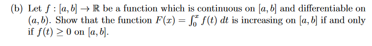 (b) Let f: [a, b] →→ R be a function which is continuous on [a, b] and differentiable on
(a, b). Show that the function F(x) = f f(t) dt is increasing on [a, b] if and only
if f(t) ≥ 0 on [a, b].