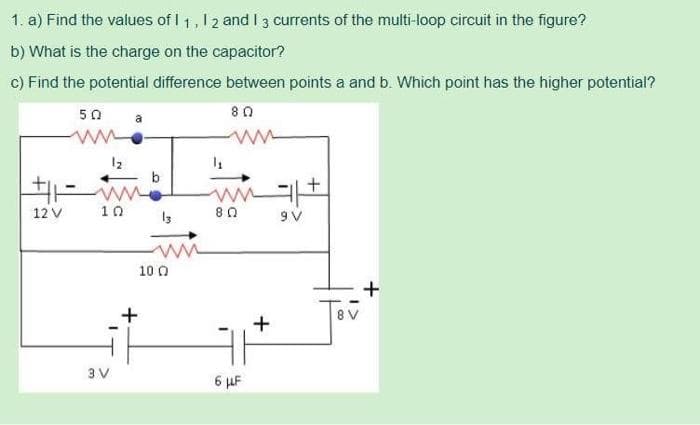 1.
a) Find the values of 11, 12 and I 3 currents of the multi-loop circuit in the figure?
b) What is the charge on the capacitor?
c) Find the potential difference between points a and b. Which point has the higher potential?
50
80
+11
12 V
1₂
10
3 V
13
100
ww1+
9V
80
6 μF
+
