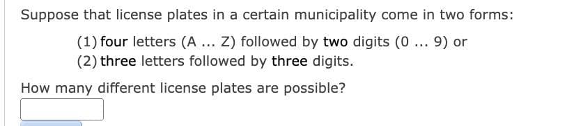 Suppose that license plates in a certain municipality come in two forms:
(1) four letters (A... Z) followed by two digits (0... 9) or
(2) three letters followed by three digits.
How many different license plates are possible?