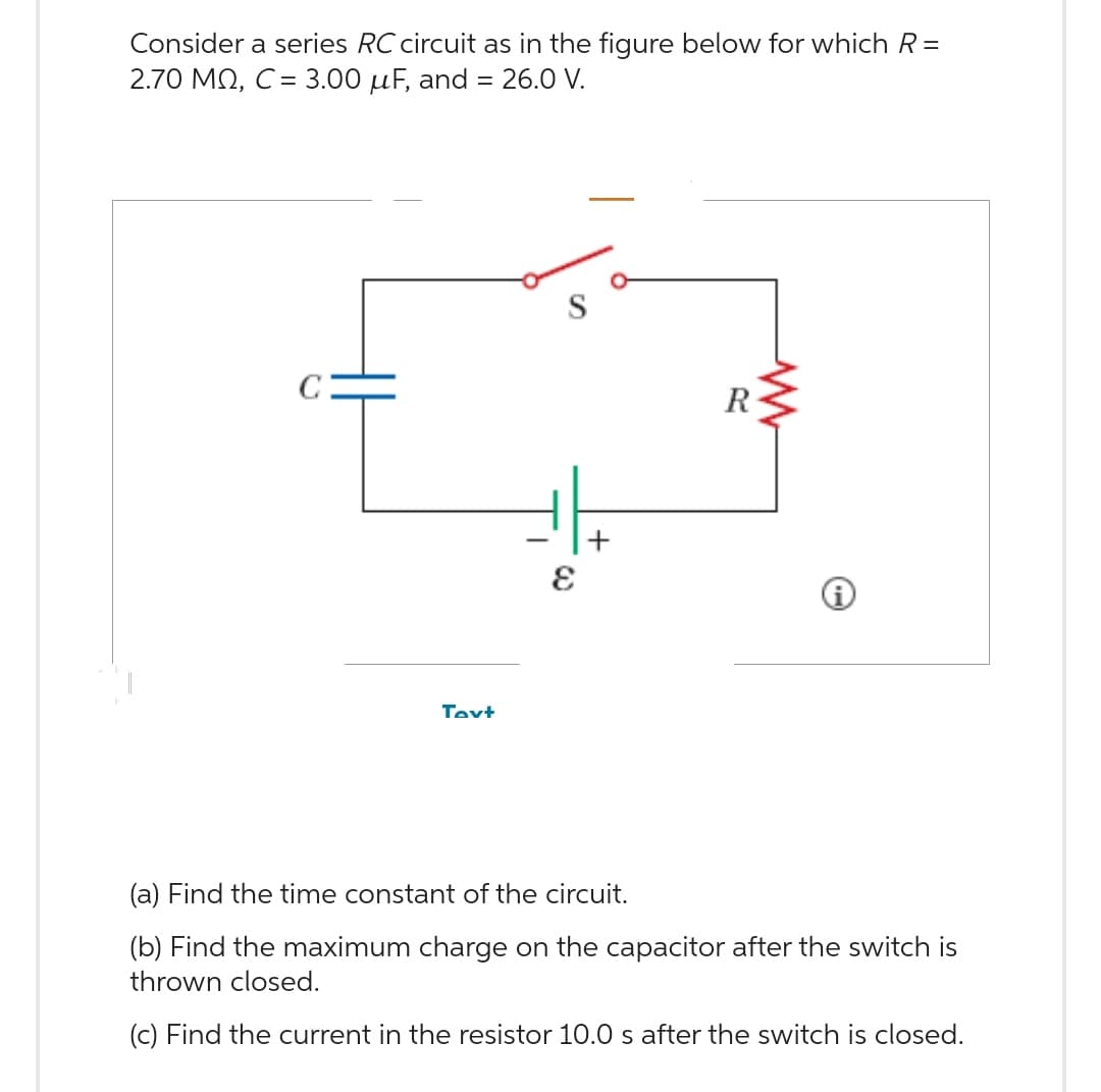 Consider a series RC circuit as in the figure below for which R=
2.70 MQ, C = 3.00 μF, and = 26.0 V.
Text
E
+
R
www
i
(a) Find the time constant of the circuit.
(b) Find the maximum charge on the capacitor after the switch is
thrown closed.
(c) Find the current in the resistor 10.0 s after the switch is closed.