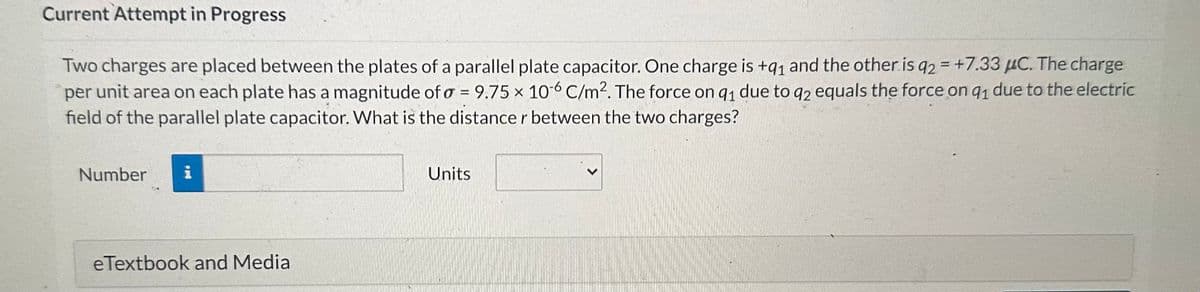 Current Attempt in Progress
Two charges are placed between the plates of a parallel plate capacitor. One charge is +91 and the other is q2 = +7.33 μC. The charge
per unit area on each plate has a magnitude of a = 9.75 x 10-6 C/m². The force on 91 due to q2 equals the force on q1 due to the electric
field of the parallel plate capacitor. What is the distance r between the two charges?
Number
i
eTextbook and Media
Units