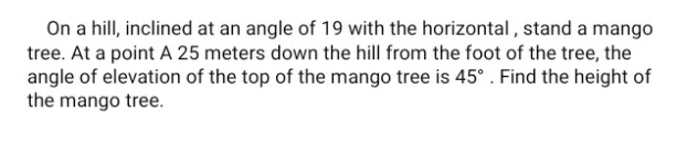 On a hill, inclined at an angle of 19 with the horizontal , stand a mango
tree. At a point A 25 meters down the hill from the foot of the tree, the
angle of elevation of the top of the mango tree is 45°. Find the height of
the mango tree.
