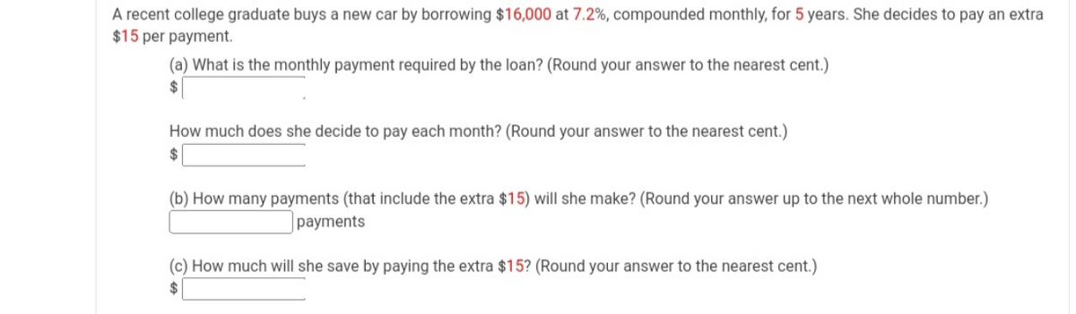 A recent college graduate buys a new car by borrowing $16,000 at 7.2%, compounded monthly, for 5 years. She decides to pay an extra
$15 per payment.
(a) What is the monthly payment required by the loan? (Round your answer to the nearest cent.)
2$
How much does she decide to pay each month? (Round your answer to the nearest cent.)
24
(b) How many payments (that include the extra $15) will she make? (Round your answer up to the next whole number.)
payments
(c) How much will she save by paying the extra $15? (Round your answer to the nearest cent.)
2$

